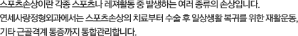 스포츠손상이란 각종 스포츠나 레져활동 중 발생하는 여러 종류의 손상입니다. 연세사랑병원에서는 스포츠손상의 치료부터 수술 후 일상생활 복귀를 위한 재활운동, 기타 근골격계 통증까지 통합관리합니다.